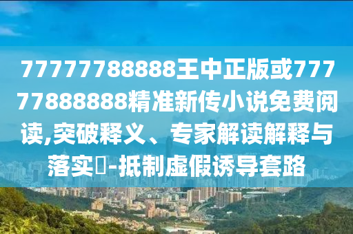 77777788888王中正版或77777888888精準新傳小說免費閱讀,突破釋義、專家解讀解釋與落實?-抵制虛假誘導套路